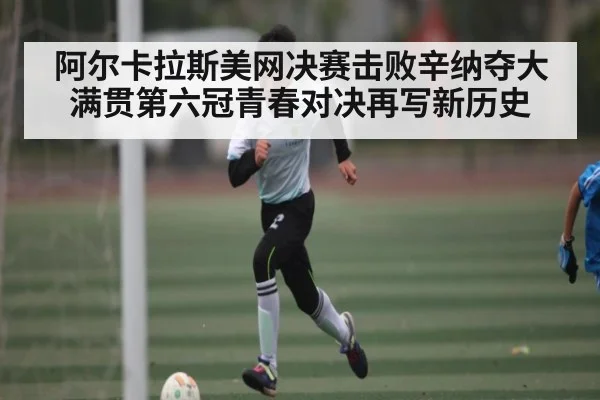 阿尔卡拉斯美网决赛击败辛纳夺大满贯第六冠青春对决再写新历史