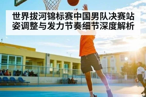 世界拔河锦标赛中国男队决赛站姿调整与发力节奏细节深度解析