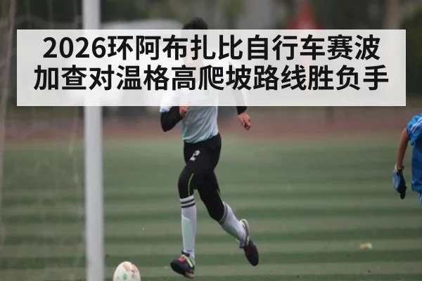 2026环阿布扎比自行车赛波加查对温格高爬坡路线胜负手