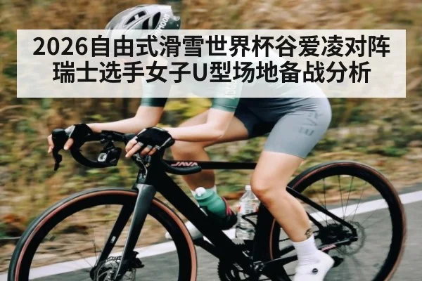 2026自由式滑雪世界杯谷爱凌对阵瑞士选手女子U型场地备战分析